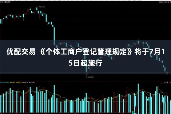 优配交易 《个体工商户登记管理规定》将于7月15日起施行