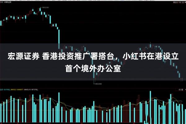 宏源证券 香港投资推广署搭台，小红书在港设立首个境外办公室