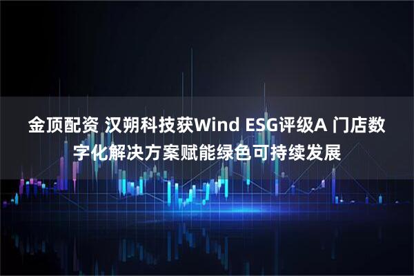 金顶配资 汉朔科技获Wind ESG评级A 门店数字化解决方案赋能绿色可持续发展