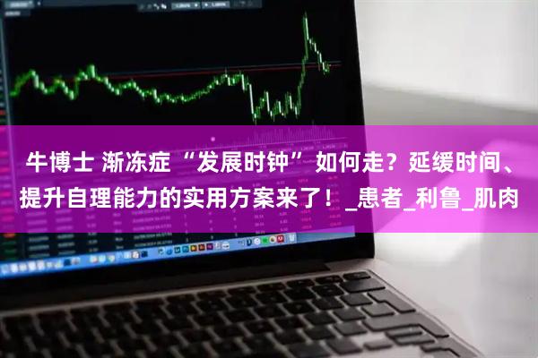 牛博士 渐冻症 “发展时钟” 如何走？延缓时间、提升自理能力的实用方案来了！_患者_利鲁_肌肉