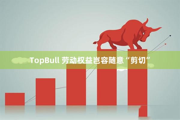 TopBull 劳动权益岂容随意“剪切”