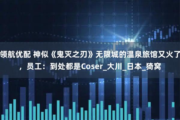 领航优配 神似《鬼灭之刃》无限城的温泉旅馆又火了,员工:到处都是Coser_大川_日本_猗窝