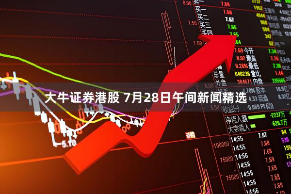 大牛证券港股 7月28日午间新闻精选