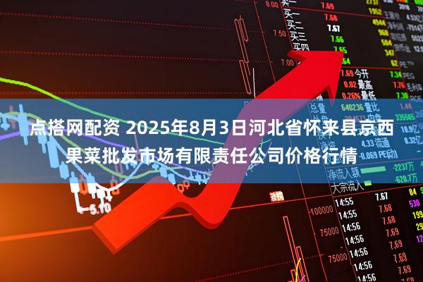 点搭网配资 2025年8月3日河北省怀来县京西果菜批发市场有限责任公司价格行情