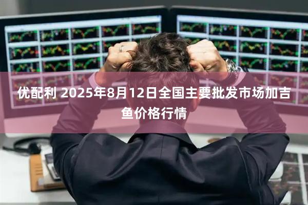 优配利 2025年8月12日全国主要批发市场加吉鱼价格行情