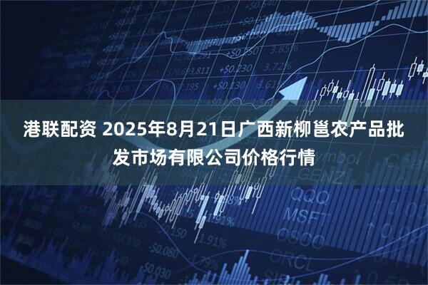 港联配资 2025年8月21日广西新柳邕农产品批发市场有限公司价格行情