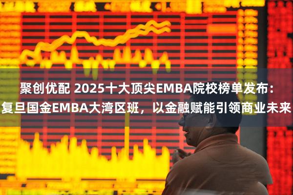 聚创优配 2025十大顶尖EMBA院校榜单发布：复旦国金EMBA大湾区班，以金融赋能引领商业未来
