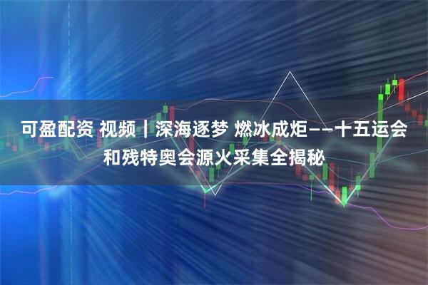 可盈配资 视频｜深海逐梦 燃冰成炬——十五运会和残特奥会源火采集全揭秘