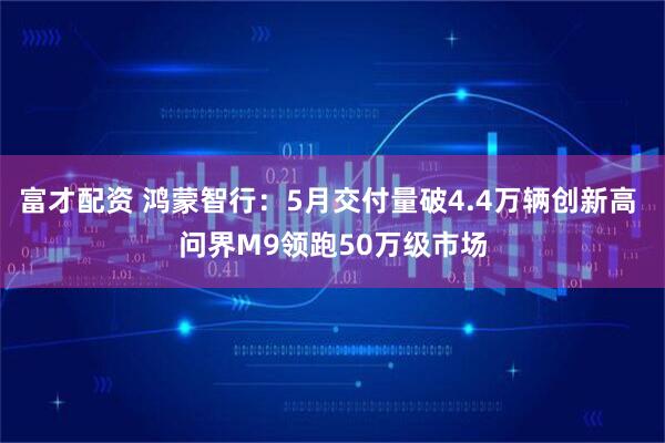 富才配资 鸿蒙智行：5月交付量破4.4万辆创新高 问界M9领跑50万级市场