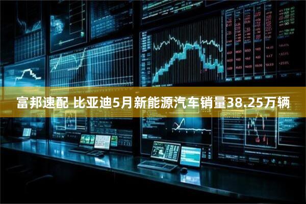 富邦速配 比亚迪5月新能源汽车销量38.25万辆