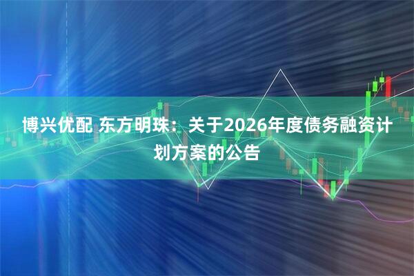 博兴优配 东方明珠：关于2026年度债务融资计划方案的公告