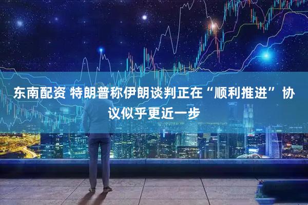 东南配资 特朗普称伊朗谈判正在“顺利推进” 协议似乎更近一步